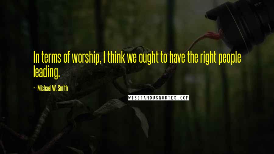 Michael W. Smith Quotes: In terms of worship, I think we ought to have the right people leading.
