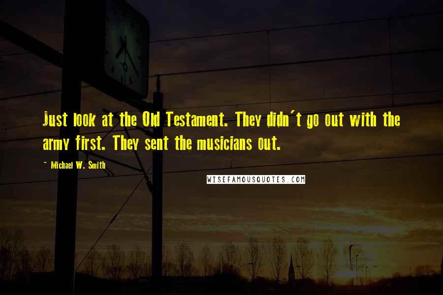 Michael W. Smith Quotes: Just look at the Old Testament. They didn't go out with the army first. They sent the musicians out.