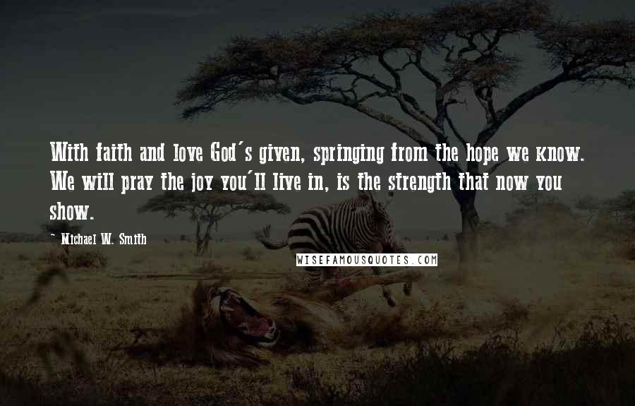 Michael W. Smith Quotes: With faith and love God's given, springing from the hope we know. We will pray the joy you'll live in, is the strength that now you show.