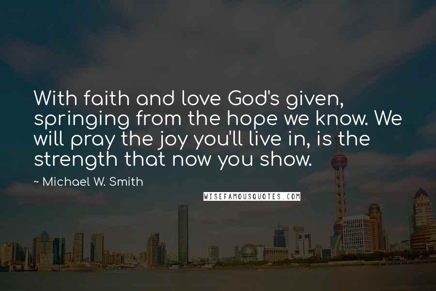 Michael W. Smith Quotes: With faith and love God's given, springing from the hope we know. We will pray the joy you'll live in, is the strength that now you show.