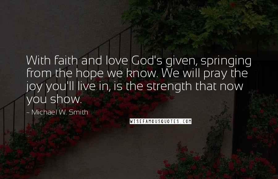 Michael W. Smith Quotes: With faith and love God's given, springing from the hope we know. We will pray the joy you'll live in, is the strength that now you show.