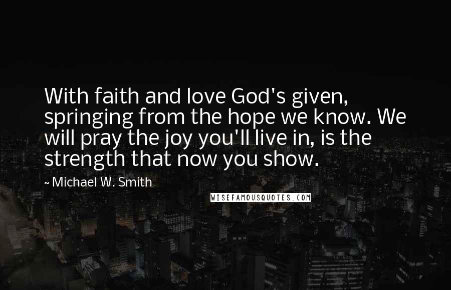 Michael W. Smith Quotes: With faith and love God's given, springing from the hope we know. We will pray the joy you'll live in, is the strength that now you show.