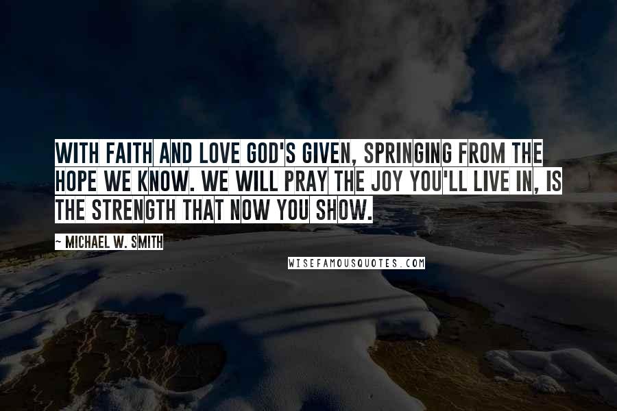 Michael W. Smith Quotes: With faith and love God's given, springing from the hope we know. We will pray the joy you'll live in, is the strength that now you show.