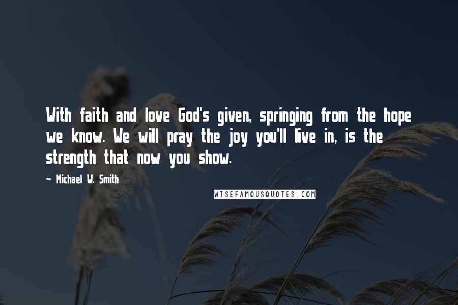 Michael W. Smith Quotes: With faith and love God's given, springing from the hope we know. We will pray the joy you'll live in, is the strength that now you show.