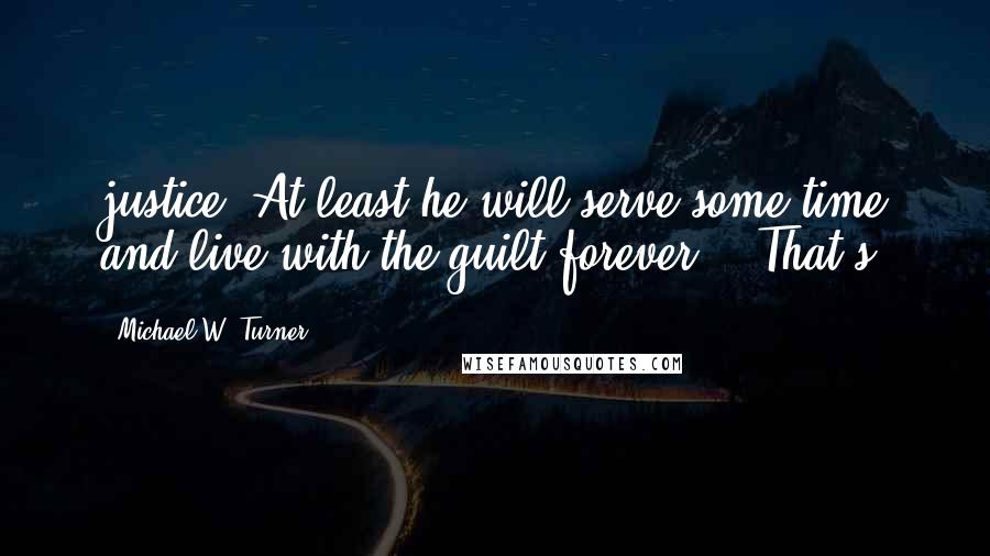 Michael W. Turner Quotes: justice. At least he will serve some time and live with the guilt forever." "That's