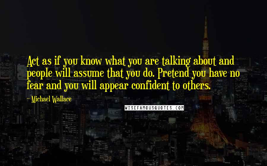 Michael Wallace Quotes: Act as if you know what you are talking about and people will assume that you do. Pretend you have no fear and you will appear confident to others.