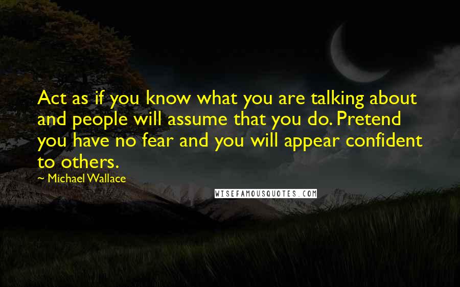 Michael Wallace Quotes: Act as if you know what you are talking about and people will assume that you do. Pretend you have no fear and you will appear confident to others.