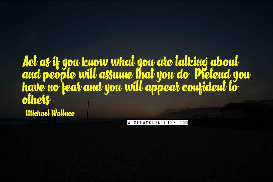 Michael Wallace Quotes: Act as if you know what you are talking about and people will assume that you do. Pretend you have no fear and you will appear confident to others.