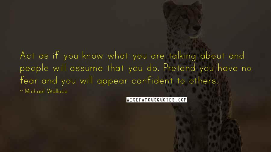 Michael Wallace Quotes: Act as if you know what you are talking about and people will assume that you do. Pretend you have no fear and you will appear confident to others.