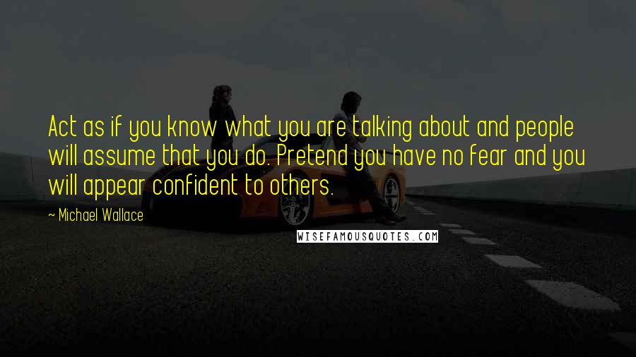 Michael Wallace Quotes: Act as if you know what you are talking about and people will assume that you do. Pretend you have no fear and you will appear confident to others.