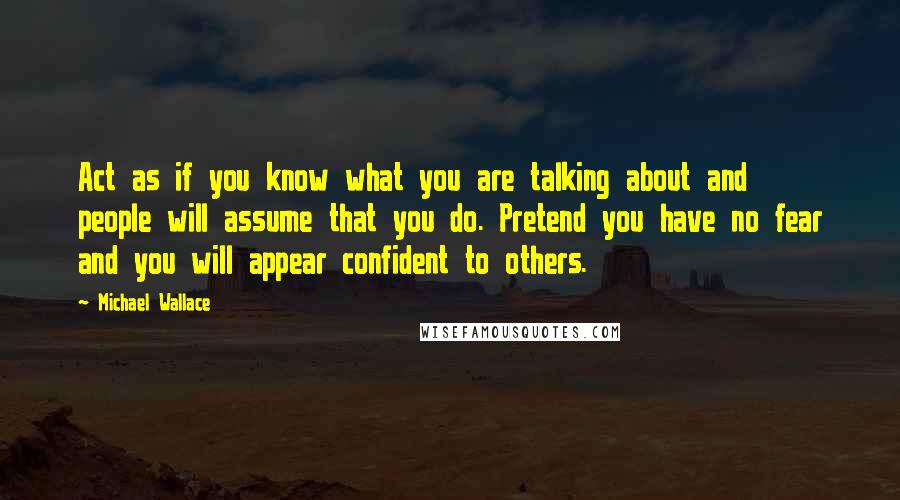 Michael Wallace Quotes: Act as if you know what you are talking about and people will assume that you do. Pretend you have no fear and you will appear confident to others.