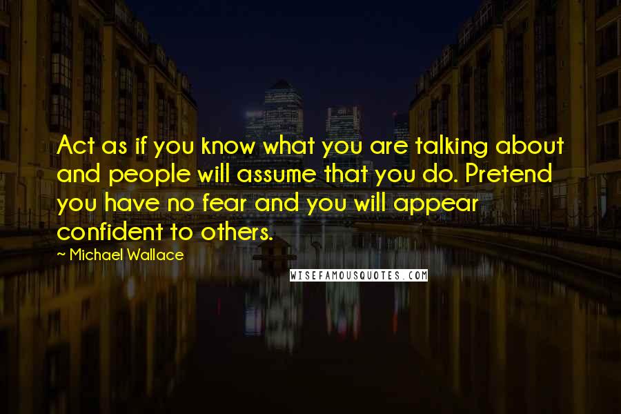 Michael Wallace Quotes: Act as if you know what you are talking about and people will assume that you do. Pretend you have no fear and you will appear confident to others.