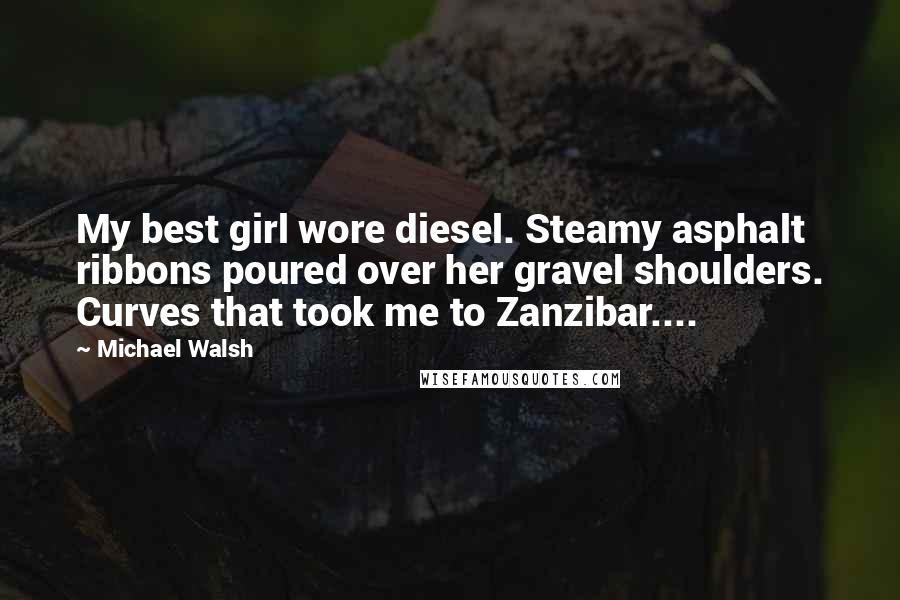 Michael Walsh Quotes: My best girl wore diesel. Steamy asphalt ribbons poured over her gravel shoulders. Curves that took me to Zanzibar....