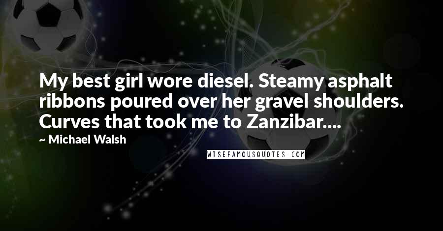 Michael Walsh Quotes: My best girl wore diesel. Steamy asphalt ribbons poured over her gravel shoulders. Curves that took me to Zanzibar....