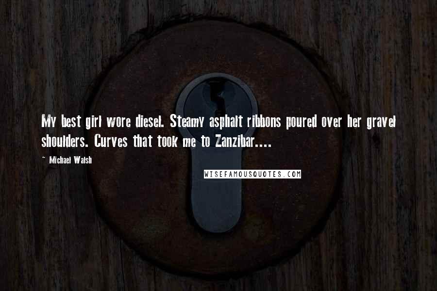 Michael Walsh Quotes: My best girl wore diesel. Steamy asphalt ribbons poured over her gravel shoulders. Curves that took me to Zanzibar....