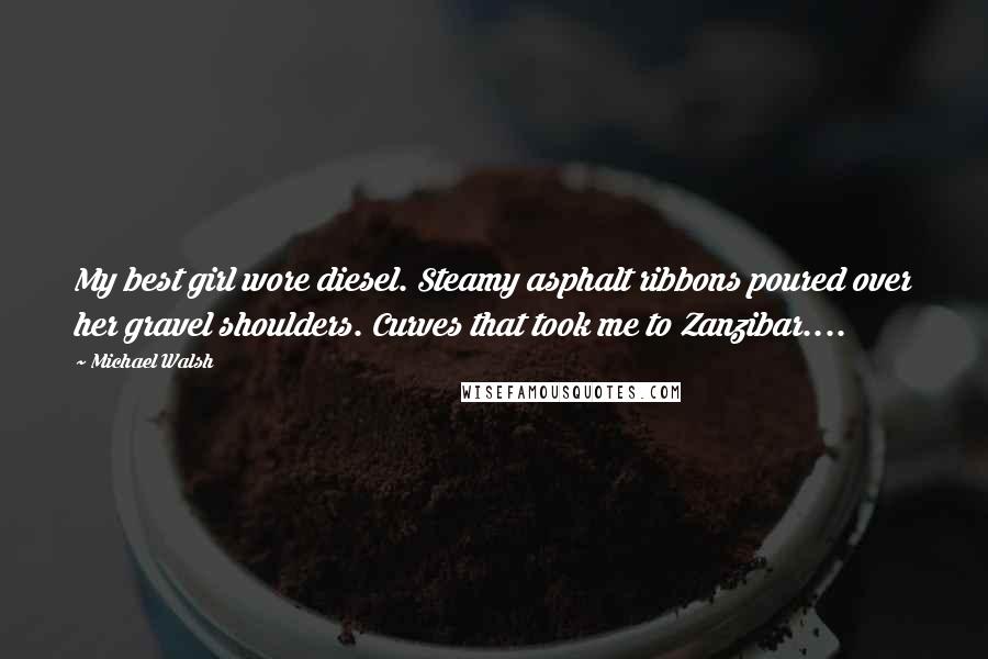 Michael Walsh Quotes: My best girl wore diesel. Steamy asphalt ribbons poured over her gravel shoulders. Curves that took me to Zanzibar....