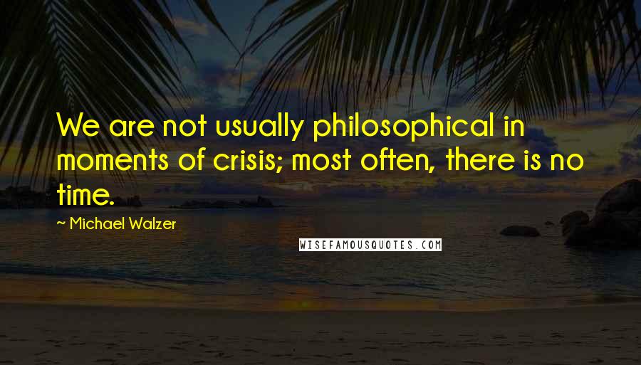 Michael Walzer Quotes: We are not usually philosophical in moments of crisis; most often, there is no time.