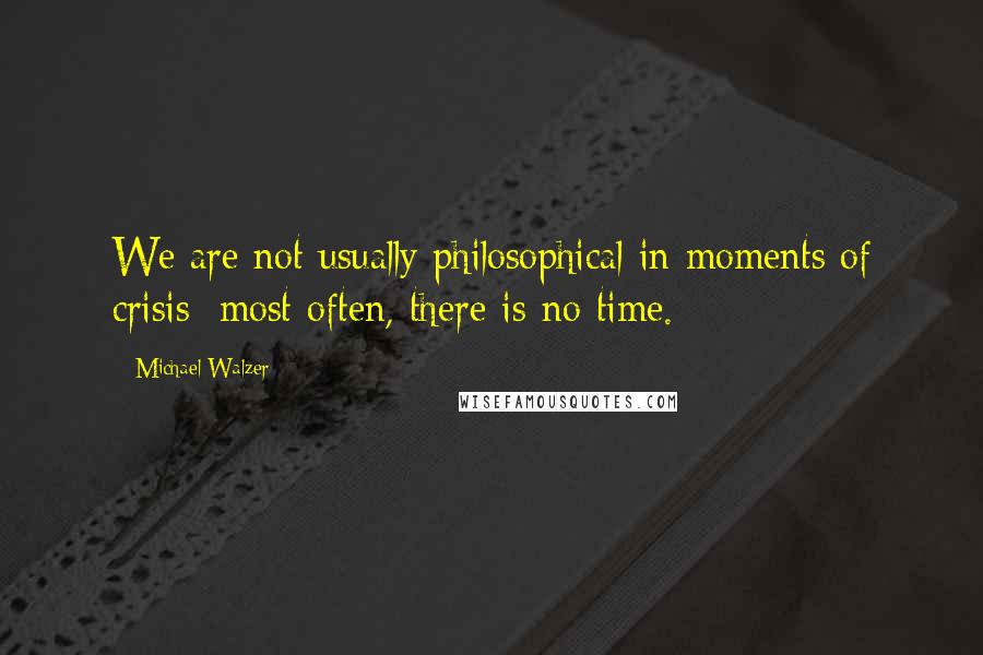 Michael Walzer Quotes: We are not usually philosophical in moments of crisis; most often, there is no time.