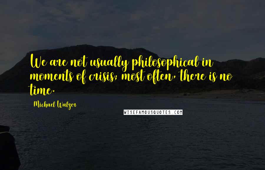 Michael Walzer Quotes: We are not usually philosophical in moments of crisis; most often, there is no time.