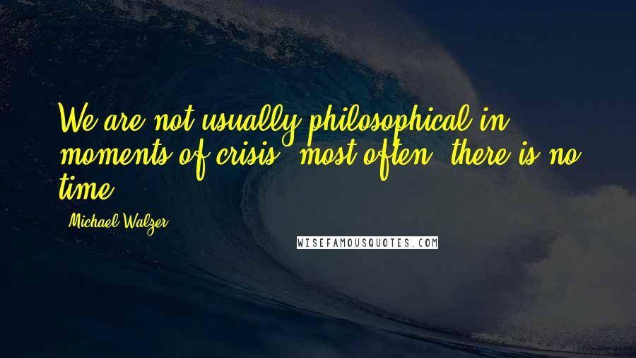 Michael Walzer Quotes: We are not usually philosophical in moments of crisis; most often, there is no time.