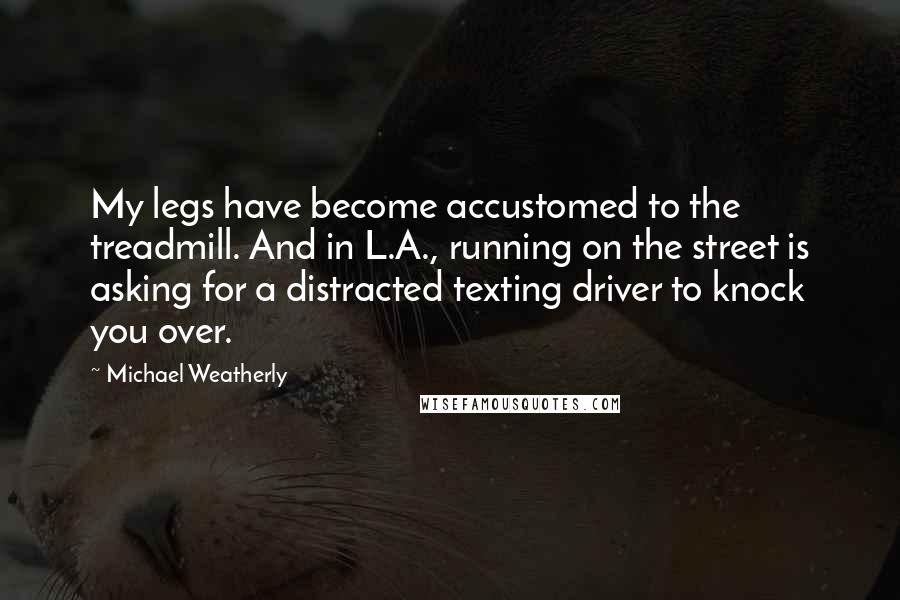 Michael Weatherly Quotes: My legs have become accustomed to the treadmill. And in L.A., running on the street is asking for a distracted texting driver to knock you over.