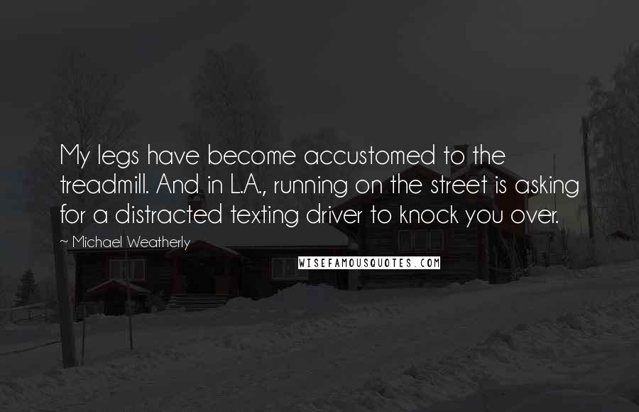 Michael Weatherly Quotes: My legs have become accustomed to the treadmill. And in L.A., running on the street is asking for a distracted texting driver to knock you over.