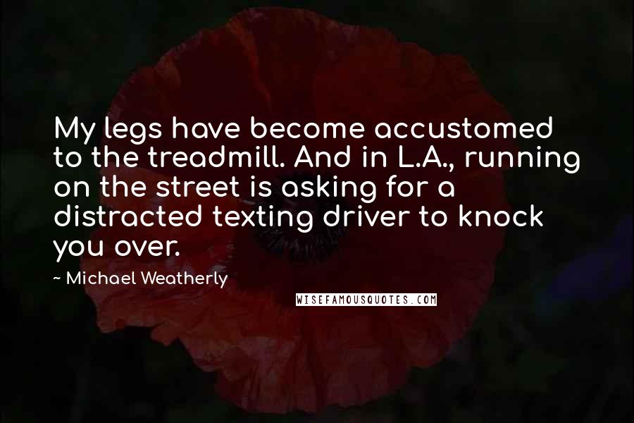 Michael Weatherly Quotes: My legs have become accustomed to the treadmill. And in L.A., running on the street is asking for a distracted texting driver to knock you over.