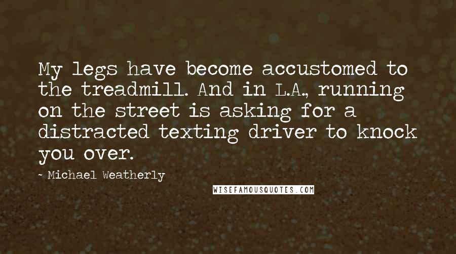 Michael Weatherly Quotes: My legs have become accustomed to the treadmill. And in L.A., running on the street is asking for a distracted texting driver to knock you over.