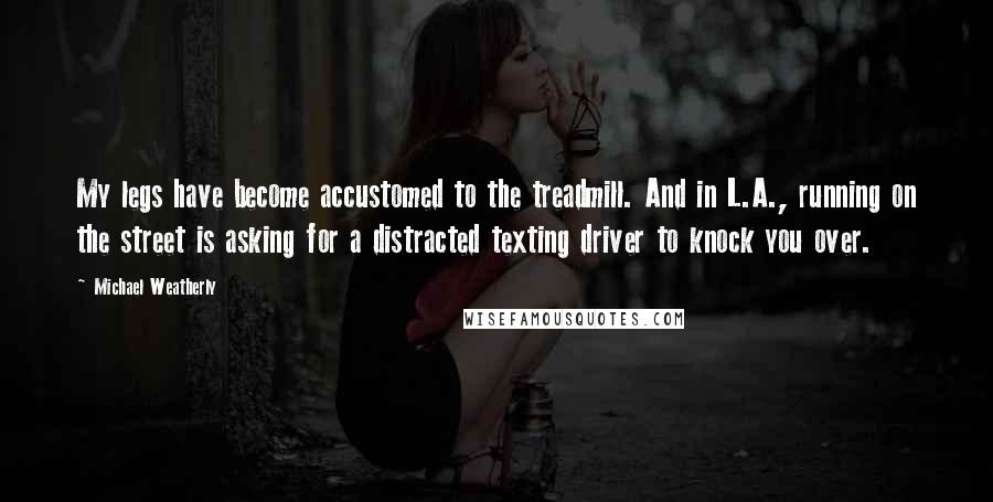 Michael Weatherly Quotes: My legs have become accustomed to the treadmill. And in L.A., running on the street is asking for a distracted texting driver to knock you over.