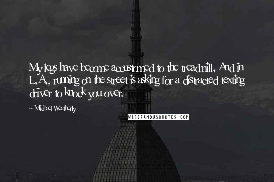 Michael Weatherly Quotes: My legs have become accustomed to the treadmill. And in L.A., running on the street is asking for a distracted texting driver to knock you over.
