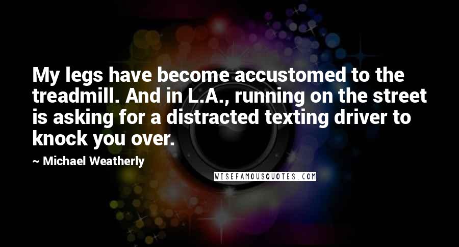 Michael Weatherly Quotes: My legs have become accustomed to the treadmill. And in L.A., running on the street is asking for a distracted texting driver to knock you over.