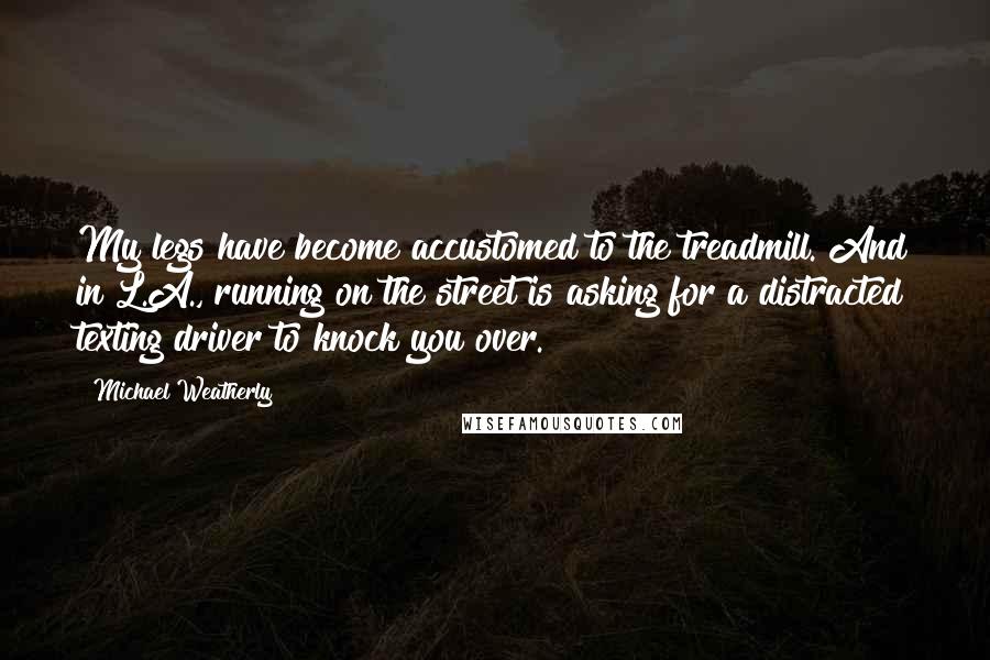 Michael Weatherly Quotes: My legs have become accustomed to the treadmill. And in L.A., running on the street is asking for a distracted texting driver to knock you over.