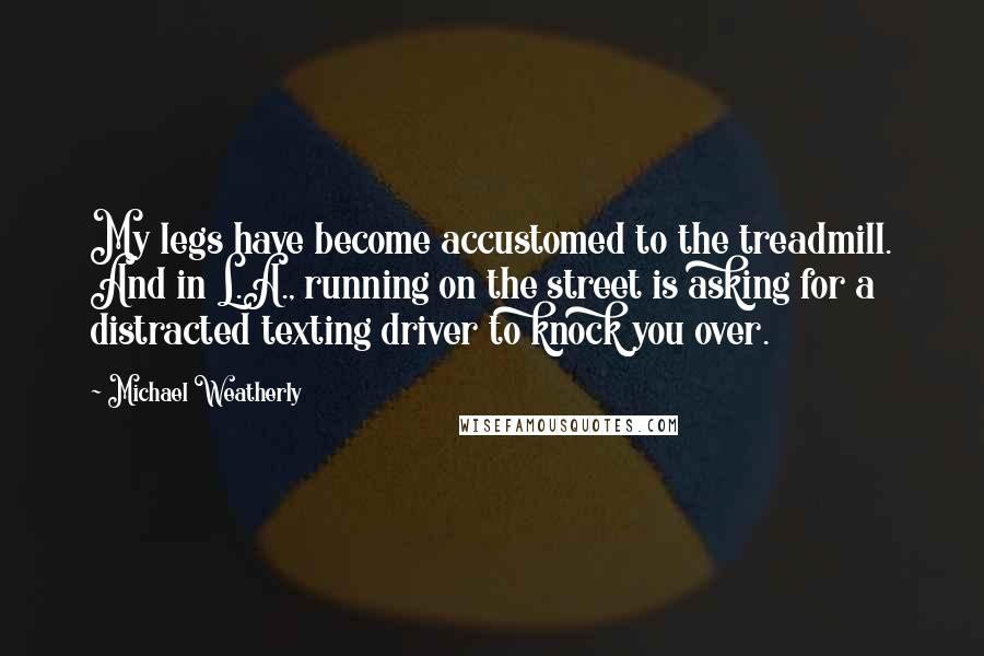 Michael Weatherly Quotes: My legs have become accustomed to the treadmill. And in L.A., running on the street is asking for a distracted texting driver to knock you over.