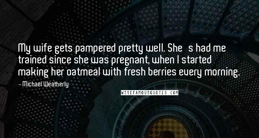 Michael Weatherly Quotes: My wife gets pampered pretty well. She's had me trained since she was pregnant, when I started making her oatmeal with fresh berries every morning.