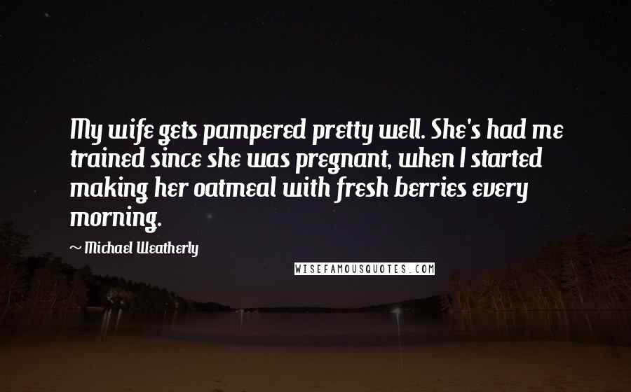 Michael Weatherly Quotes: My wife gets pampered pretty well. She's had me trained since she was pregnant, when I started making her oatmeal with fresh berries every morning.