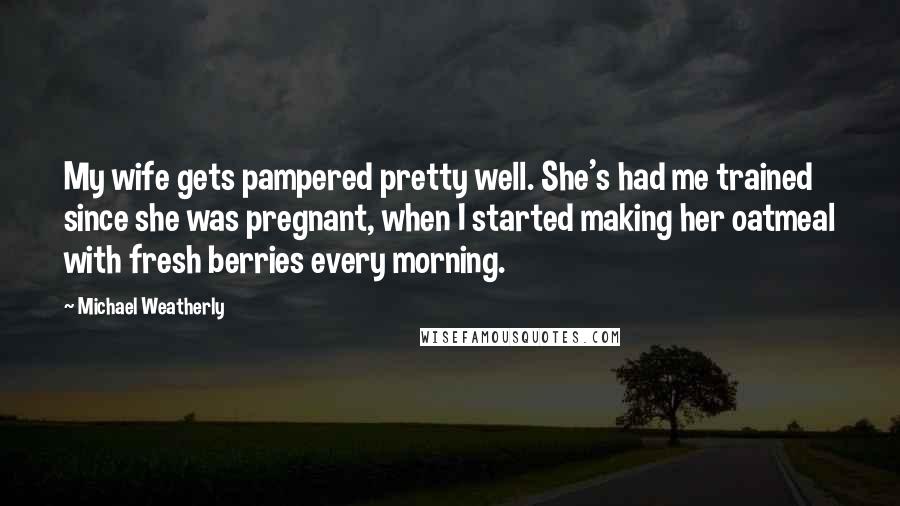 Michael Weatherly Quotes: My wife gets pampered pretty well. She's had me trained since she was pregnant, when I started making her oatmeal with fresh berries every morning.