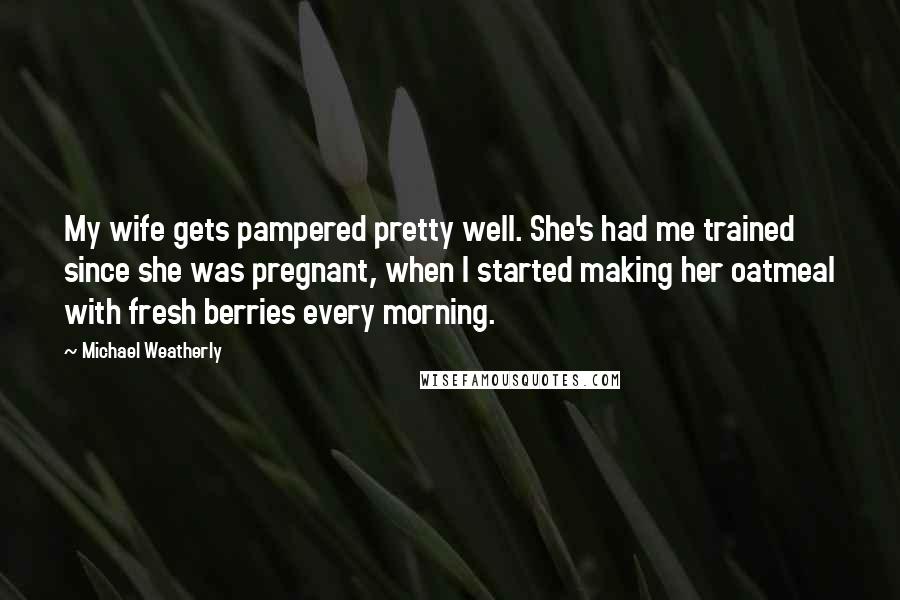 Michael Weatherly Quotes: My wife gets pampered pretty well. She's had me trained since she was pregnant, when I started making her oatmeal with fresh berries every morning.