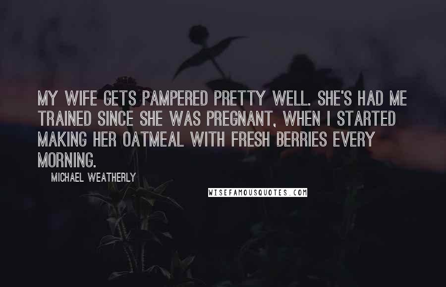 Michael Weatherly Quotes: My wife gets pampered pretty well. She's had me trained since she was pregnant, when I started making her oatmeal with fresh berries every morning.