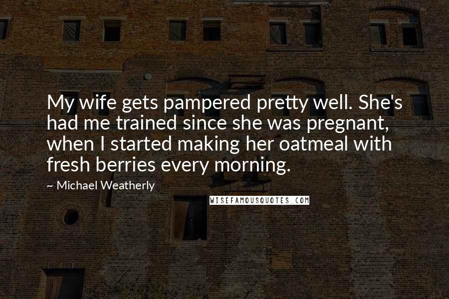 Michael Weatherly Quotes: My wife gets pampered pretty well. She's had me trained since she was pregnant, when I started making her oatmeal with fresh berries every morning.