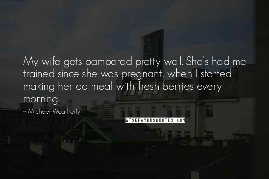 Michael Weatherly Quotes: My wife gets pampered pretty well. She's had me trained since she was pregnant, when I started making her oatmeal with fresh berries every morning.