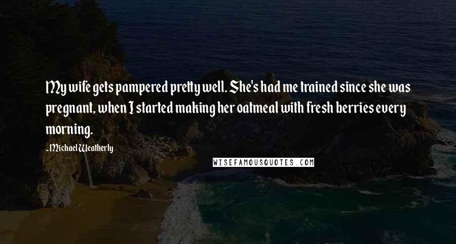 Michael Weatherly Quotes: My wife gets pampered pretty well. She's had me trained since she was pregnant, when I started making her oatmeal with fresh berries every morning.