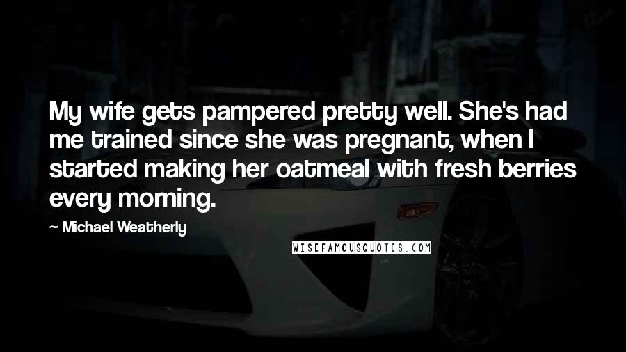 Michael Weatherly Quotes: My wife gets pampered pretty well. She's had me trained since she was pregnant, when I started making her oatmeal with fresh berries every morning.