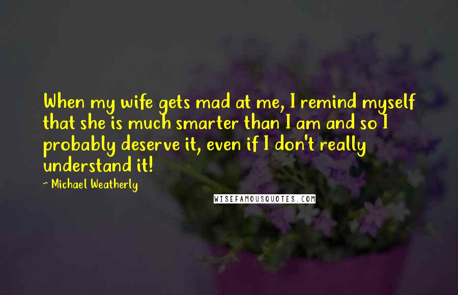 Michael Weatherly Quotes: When my wife gets mad at me, I remind myself that she is much smarter than I am and so I probably deserve it, even if I don't really understand it!