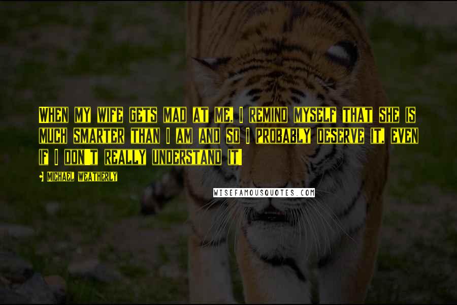 Michael Weatherly Quotes: When my wife gets mad at me, I remind myself that she is much smarter than I am and so I probably deserve it, even if I don't really understand it!