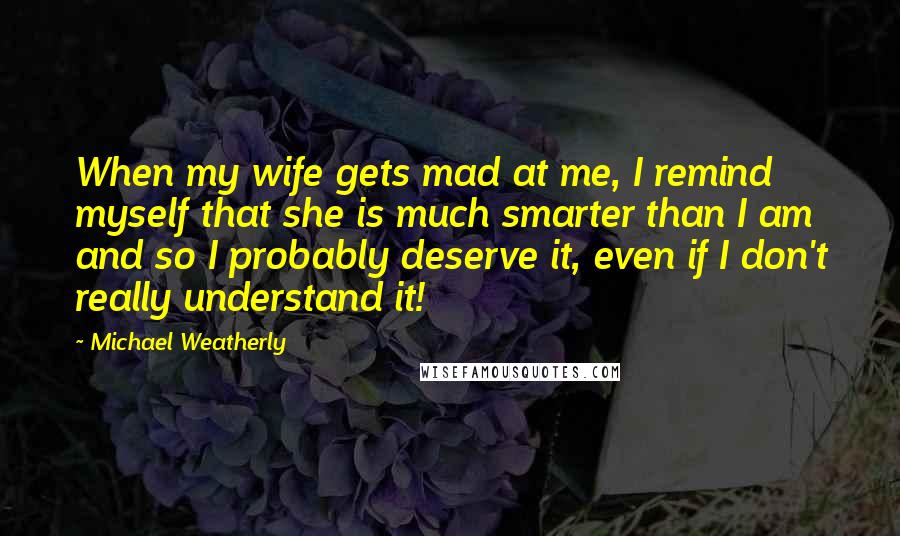 Michael Weatherly Quotes: When my wife gets mad at me, I remind myself that she is much smarter than I am and so I probably deserve it, even if I don't really understand it!