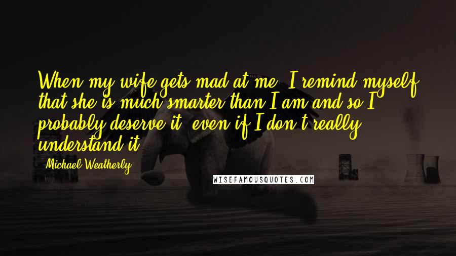 Michael Weatherly Quotes: When my wife gets mad at me, I remind myself that she is much smarter than I am and so I probably deserve it, even if I don't really understand it!