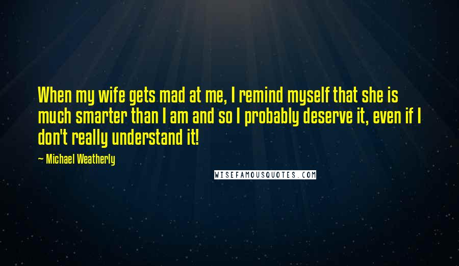 Michael Weatherly Quotes: When my wife gets mad at me, I remind myself that she is much smarter than I am and so I probably deserve it, even if I don't really understand it!