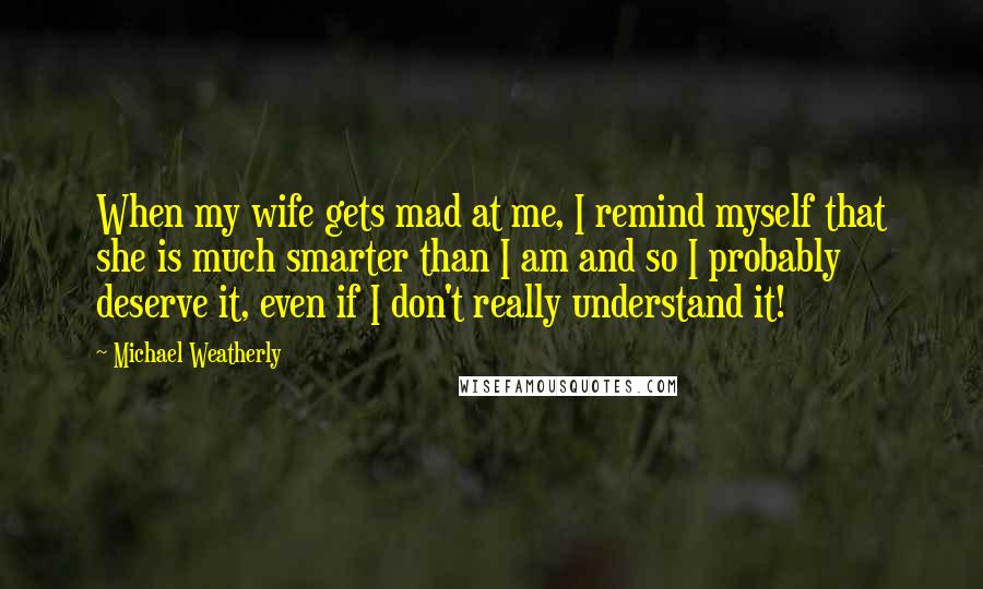 Michael Weatherly Quotes: When my wife gets mad at me, I remind myself that she is much smarter than I am and so I probably deserve it, even if I don't really understand it!