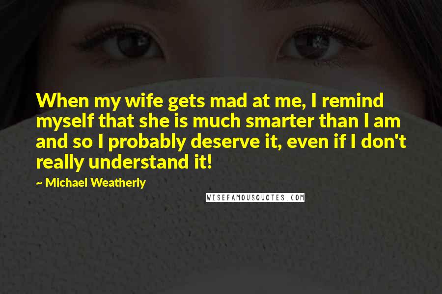 Michael Weatherly Quotes: When my wife gets mad at me, I remind myself that she is much smarter than I am and so I probably deserve it, even if I don't really understand it!