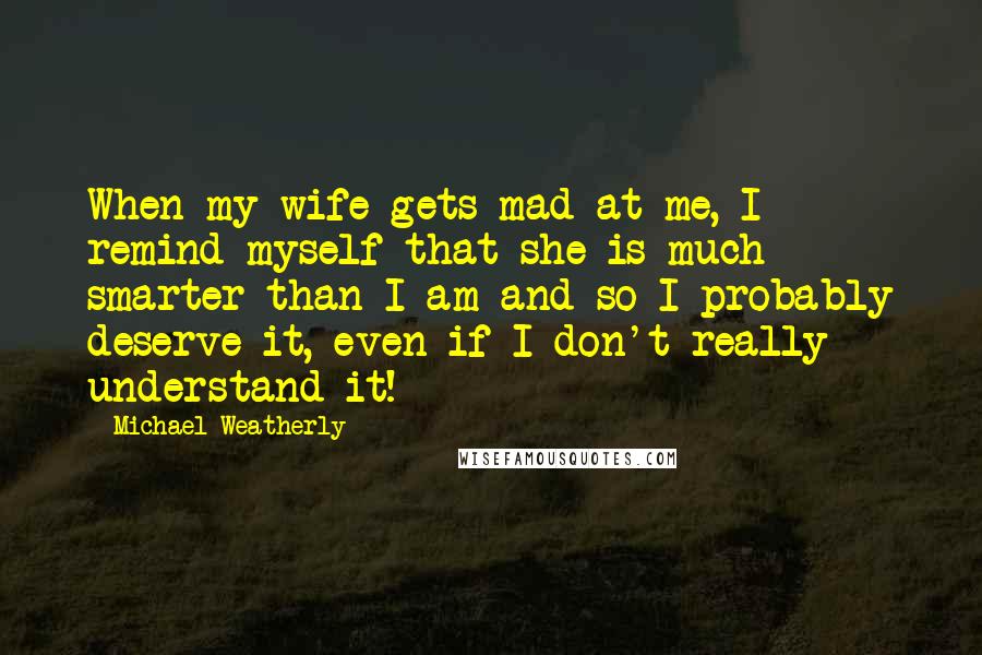 Michael Weatherly Quotes: When my wife gets mad at me, I remind myself that she is much smarter than I am and so I probably deserve it, even if I don't really understand it!